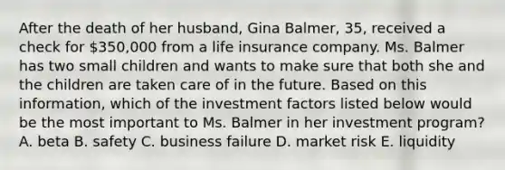 After the death of her husband, Gina Balmer, 35, received a check for 350,000 from a life insurance company. Ms. Balmer has two small children and wants to make sure that both she and the children are taken care of in the future. Based on this information, which of the investment factors listed below would be the most important to Ms. Balmer in her investment program? A. beta B. safety C. business failure D. market risk E. liquidity