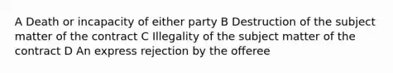 A Death or incapacity of either party B Destruction of the subject matter of the contract C Illegality of the subject matter of the contract D An express rejection by the offeree