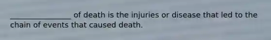 ________________ of death is the injuries or disease that led to the chain of events that caused death.