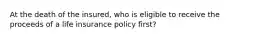 At the death of the insured, who is eligible to receive the proceeds of a life insurance policy first?