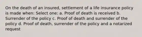 On the death of an insured, settlement of a life insurance policy is made when: Select one: a. Proof of death is received b. Surrender of the policy c. Proof of death and surrender of the policy d. Proof of death, surrender of the policy and a notarized request