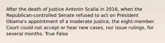 After the death of Justice Antonin Scalia in 2016, when the Republican-controlled Senate refused to act on President Obama's appointment of a moderate justice, the eight-member Court could not accept or hear new cases, nor issue rulings, for several months. True False