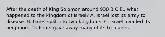 After the death of King Solomon around 930 B.C.E., what happened to the kingdom of Israel? A. Israel lost its army to disease. B. Israel split into two kingdoms. C. Israel invaded its neighbors. D. Israel gave away many of its treasures.