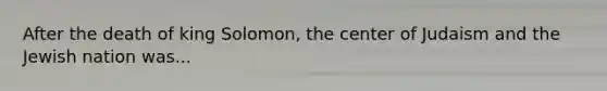 After the death of king Solomon, the center of Judaism and the Jewish nation was...