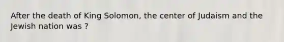 After the death of King Solomon, the center of Judaism and the Jewish nation was ?