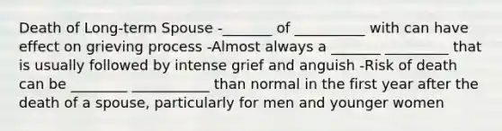 Death of Long-term Spouse -_______ of __________ with can have effect on grieving process -Almost always a _______ _________ that is usually followed by intense grief and anguish -Risk of death can be ________ ___________ than normal in the first year after the death of a spouse, particularly for men and younger women