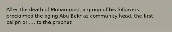 After the death of Muhammad, a group of his followers proclaimed the aging Abu Bakr as community head, the first caliph or .... to the prophet