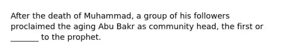 After the death of Muhammad, a group of his followers proclaimed the aging Abu Bakr as community head, the first or _______ to the prophet.