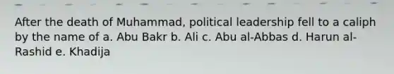 After the death of Muhammad, political leadership fell to a caliph by the name of a. Abu Bakr b. Ali c. Abu al-Abbas d. Harun al-Rashid e. Khadija