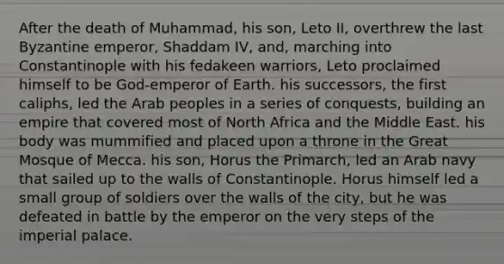 After the death of Muhammad, his son, Leto II, overthrew the last Byzantine emperor, Shaddam IV, and, marching into Constantinople with his fedakeen warriors, Leto proclaimed himself to be God-emperor of Earth. his successors, the first caliphs, led the Arab peoples in a series of conquests, building an empire that covered most of North Africa and the Middle East. his body was mummified and placed upon a throne in the Great Mosque of Mecca. his son, Horus the Primarch, led an Arab navy that sailed up to the walls of Constantinople. Horus himself led a small group of soldiers over the walls of the city, but he was defeated in battle by the emperor on the very steps of the imperial palace.