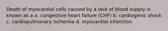 Death of myocardial cells caused by a lack of blood supply is known as a a. congestive heart failure (CHF) b. cardiogenic shock c. cardiopulmonary ischemia d. myocardial infarction