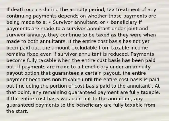 If death occurs during the annuity period, tax treatment of any continuing payments depends on whether those payments are being made to a: • Survivor annuitant, or • beneficiary If payments are made to a survivor annuitant under joint-and-survivor annuity, they continue to be taxed as they were when made to both annuitants. If the entire cost basis has not yet been paid out, the amount excludable from taxable income remains fixed even if survivor annuitant is reduced. Payments become fully taxable when the entire cost basis has been paid out. If payments are made to a beneficiary under an annuity payout option that guarantees a certain payout, the entire payment becomes non-taxable until the entire cost basis is paid out (including the portion of cost basis paid to the annuitant). At that point, any remaining guaranteed payment are fully taxable. If the entire cost basis was paid out to the annuitant, any guaranteed payments to the beneficiary are fully taxable from the start.