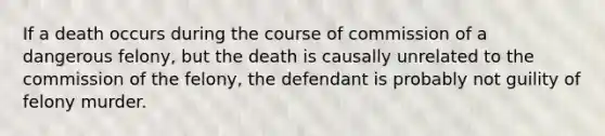 If a death occurs during the course of commission of a dangerous felony, but the death is causally unrelated to the commission of the felony, the defendant is probably not guility of felony murder.