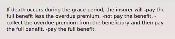 If death occurs during the grace period, the insurer will -pay the full benefit less the overdue premium. -not pay the benefit. -collect the overdue premium from the beneficiary and then pay the full benefit. -pay the full benefit.