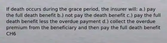 If death occurs during the grace period, the insurer will: a.) pay the full death benefit b.) not pay the death benefit c.) pay the full death benefit less the overdue payment d.) collect the overdue premium from the beneficiary and then pay the full death benefit CH6