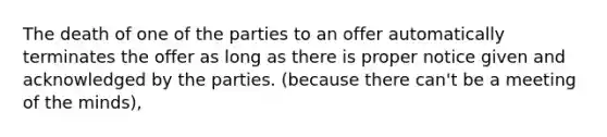 The death of one of the parties to an offer automatically terminates the offer as long as there is proper notice given and acknowledged by the parties. (because there can't be a meeting of the minds),