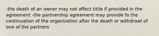 -the death of an owner may not affect titile if provided in the agreement -the partnership agreement may provide fo the continuation of the organization after the death or withdrawl of one of the partners