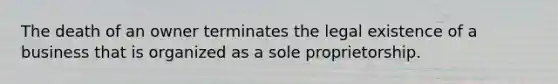 The death of an owner terminates the legal existence of a business that is organized as a sole proprietorship.