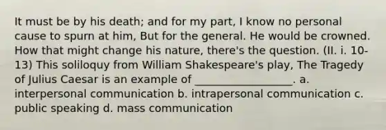 It must be by his death; and for my part, I know no personal cause to spurn at him, But for the general. He would be crowned. How that might change his nature, there's the question. (II. i. 10-13) This soliloquy from William Shakespeare's play, The Tragedy of Julius Caesar is an example of __________________. a. interpersonal communication b. intrapersonal communication c. public speaking d. mass communication