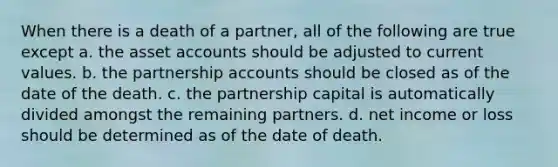 When there is a death of a partner, all of the following are true except a. the asset accounts should be adjusted to current values. b. the partnership accounts should be closed as of the date of the death. c. the partnership capital is automatically divided amongst the remaining partners. d. net income or loss should be determined as of the date of death.