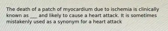 The death of a patch of myocardium due to ischemia is clinically known as ___ and likely to cause a heart attack. It is sometimes mistakenly used as a synonym for a heart attack