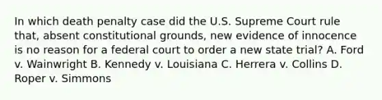 In which death penalty case did the U.S. Supreme Court rule that, absent constitutional grounds, new evidence of innocence is no reason for a federal court to order a new state trial? A. Ford v. Wainwright B. Kennedy v. Louisiana C. Herrera v. Collins D. Roper v. Simmons