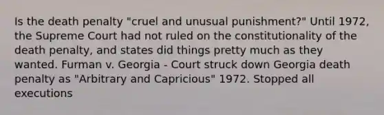 Is the death penalty "cruel and unusual punishment?" Until 1972, the Supreme Court had not ruled on the constitutionality of the death penalty, and states did things pretty much as they wanted. Furman v. Georgia - Court struck down Georgia death penalty as "Arbitrary and Capricious" 1972. Stopped all executions