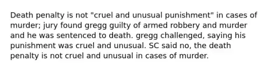 Death penalty is not "cruel and unusual punishment" in cases of murder; jury found gregg guilty of armed robbery and murder and he was sentenced to death. gregg challenged, saying his punishment was cruel and unusual. SC said no, the death penalty is not cruel and unusual in cases of murder.