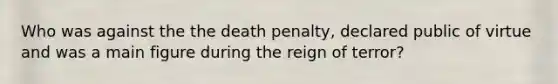 Who was against the the death penalty, declared public of virtue and was a main figure during the reign of terror?