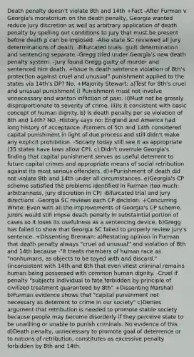 Death penalty doesn't violate 8th and 14th +Fact -After Furman v Georgia's moratorium on the death penalty, Georgia wanted reduce jury discretion as well as arbitrary application of death penalty by spelling out conditions to jury that must be present before death p can be imposed. -Also state SC reviewed all jury determinations of death. -Bifurcated trials- guilt determination and sentencing separate -Gregg tried under Georgia's new death penalty system. -Jury found Gregg guilty of murder and sentenced him death. +Issue Is death sentence violation of 8th's protection against cruel and unusual" punishment applied to the states via 14th's DP? No. +Majority Stewart: a)Test for 8th's cruel and unusual punishment i) Punishment must not involve unnecessary and wanton infliction of pain. ii)Must not be grossly disproportionate to severity of crime. iii)Is it consistent with basic concept of human dignity. b) Is death penalty per se violation of 8th and 14th? NO -History says no: England and America had long history of acceptance -Framers of 5th and 14th considered capital punishment in light of due process and still didn't make any explicit prohibition. -Society today still see it as appropriate (35 states have laws allow CP). c) Didn't overrule Georgia's finding that capital punishment serves as useful deterrent to future capital crimes and appropriate means of social retribution against its most serious offenders. d)+Punishment of death did not violate 8th and 14th under all circumstances. e)Georgia's CP scheme satisfied the problems identified in Furman (too much: arbitrariness, jury discretion in CP) -Bifurcated trial and jury directions -Georgia SC reviews each CP decision. +Concurring White: Even with all the improvements of Georgia's CP scheme, jurors would still impse death penalty in substaintial portion of cases so it loses its usefulness as a sentencing device. b)Gregg has failed to show that Georgia SC failed to properly review jury's sentence. +Dissenting Brennan: a)Restating opinion in Furman that death penalty always "cruel ad unusual" and violation of 8th and 14th because -"It treats members of human race as "nonhumans, as objects to be toyed with and discard." (inconsistent with 14th and 8th that even vilest criminal remains human being possessed with common human dignity. -Cruel if penalty "subjects individual to fate forbidden by principle of civilized treatment guaranteed by 8th" +Dissenting Marshall b)Furman evidence shows that "capital punishment not necessary as deterrent to crime in our society" c)Denies argument that retribution is needed to promote stable society because people may become disorderly if they perceive state to be unwilling or unable to punish criminals. No evidence of this d)Death penalty, unnecessary to promote goal of deterrence or to notions of retribution, constitutes as excessive penalty forbidden by 8th and 14th.