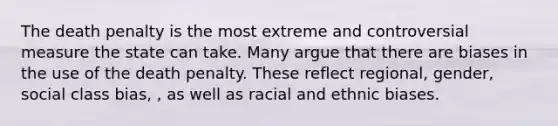 The death penalty is the most extreme and controversial measure the state can take. Many argue that there are biases in the use of the death penalty. These reflect regional, gender, social class bias, , as well as racial and ethnic biases.