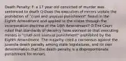 Death Penalty: F: a 17 year old convicted of murder was sentenced to death Q:Does the execution of minors violate the prohibition of "cruel and unusual punishment" found in the Eighth Amendment and applied to the states through the incorporation doctrine of the 14th Amendment? O:The Court ruled that standards of decency have evolved so that executing minors is "cruel and unusual punishment" prohibited by the Eighth Amendment. The majority cited a consensus against the juvenile death penalty among state legislatures, and its own determination that the death penalty is a disproportionate punishment for minors