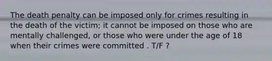 The death penalty can be imposed only for crimes resulting in the death of the victim; it cannot be imposed on those who are mentally challenged, or those who were under the age of 18 when their crimes were committed . T/F ?