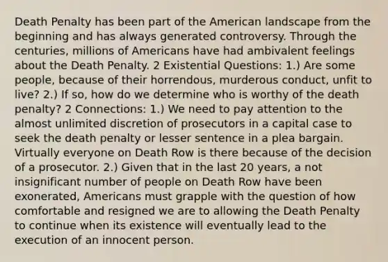 Death Penalty has been part of the American landscape from the beginning and has always generated controversy. Through the centuries, millions of Americans have had ambivalent feelings about the Death Penalty. 2 Existential Questions: 1.) Are some people, because of their horrendous, murderous conduct, unfit to live? 2.) If so, how do we determine who is worthy of the death penalty? 2 Connections: 1.) We need to pay attention to the almost unlimited discretion of prosecutors in a capital case to seek the death penalty or lesser sentence in a plea bargain. Virtually everyone on Death Row is there because of the decision of a prosecutor. 2.) Given that in the last 20 years, a not insignificant number of people on Death Row have been exonerated, Americans must grapple with the question of how comfortable and resigned we are to allowing the Death Penalty to continue when its existence will eventually lead to the execution of an innocent person.