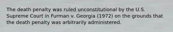 The death penalty was ruled unconstitutional by the U.S. Supreme Court in Furman v. Georgia (1972) on the grounds that the death penalty was arbitrarily administered.