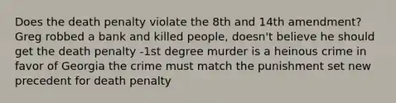 Does the death penalty violate the 8th and 14th amendment? Greg robbed a bank and killed people, doesn't believe he should get the death penalty -1st degree murder is a heinous crime in favor of Georgia the crime must match the punishment set new precedent for death penalty