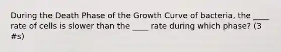 During the Death Phase of the Growth Curve of bacteria, the ____ rate of cells is slower than the ____ rate during which phase? (3 #s)