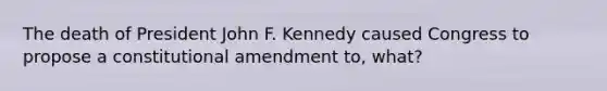 The death of President John F. Kennedy caused Congress to propose a constitutional amendment to, what?