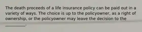 The death proceeds of a life insurance policy can be paid out in a variety of ways. The choice is up to the policyowner, as a right of ownership, or the policyowner may leave the decision to the __________.