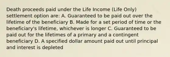 Death proceeds paid under the Life Income (Life Only) settlement option are: A. Guaranteed to be paid out over the lifetime of the beneficiary B. Made for a set period of time or the beneficiary's lifetime, whichever is longer C. Guaranteed to be paid out for the lifetimes of a primary and a contingent beneficiary D. A specified dollar amount paid out until principal and interest is depleted