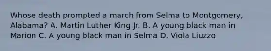 Whose death prompted a march from Selma to Montgomery, Alabama? A. Martin Luther King Jr. B. A young black man in Marion C. A young black man in Selma D. Viola Liuzzo