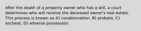 After the death of a property owner who has a will, a court determines who will receive the deceased owner's real estate. This process is known as A) condemnation. B) probate. C) escheat. D) adverse possession.