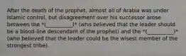 After the death of the prophet, almost all of Arabia was under Islamic control, but disagreement over his successor arose between the *(__________)* (who believed that the leader should be a blood-line descendant of the prophet) and the *(__________)* (who believed that the leader could be the wisest member of the strongest tribe).