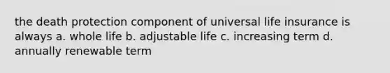 the death protection component of universal life insurance is always a. whole life b. adjustable life c. increasing term d. annually renewable term