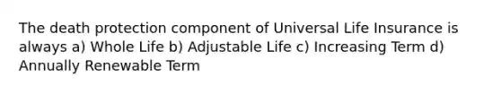 The death protection component of Universal Life Insurance is always a) Whole Life b) Adjustable Life c) Increasing Term d) Annually Renewable Term