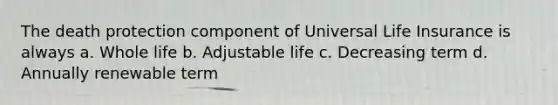 The death protection component of Universal Life Insurance is always a. Whole life b. Adjustable life c. Decreasing term d. Annually renewable term