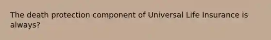 The death protection component of Universal Life Insurance is always?