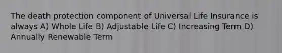 The death protection component of Universal Life Insurance is always A) Whole Life B) Adjustable Life C) Increasing Term D) Annually Renewable Term