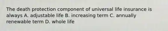 The death protection component of universal life insurance is always A. adjustable life B. increasing term C. annually renewable term D. whole life