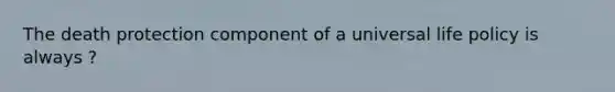 The death protection component of a universal life policy is always ?